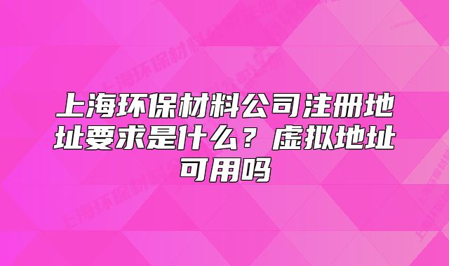 上海环保材料公司注册地址要求是什么?虚拟地址可用吗