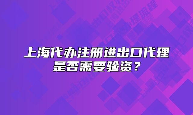 上海代办注册进出口代理是否需要验资?