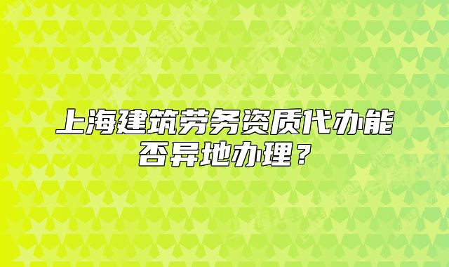 上海建筑劳务资质代办能否异地办理?