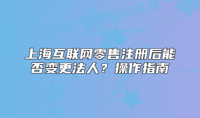 上海互联网零售注册后能否变更法人?操作指南
