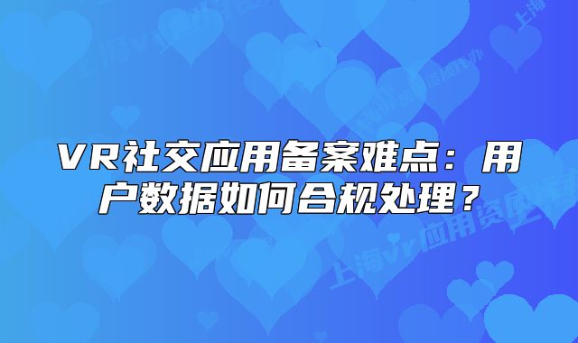 VR社交应用备案难点：用户数据如何合规处理？