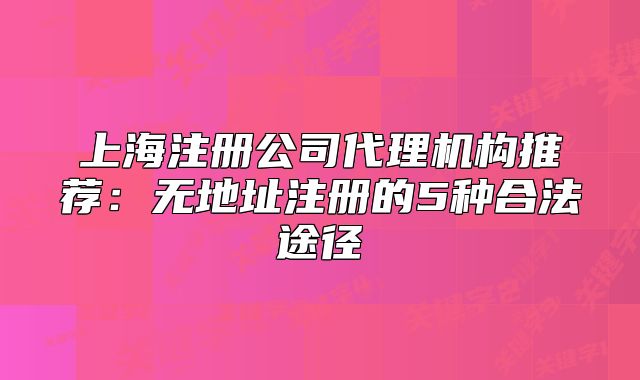 上海注册公司代理机构推荐:无地址注册的5种合法途径