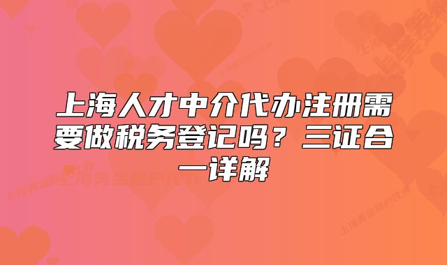 上海人才中介代办注册需要做税务登记吗？三证合一详解