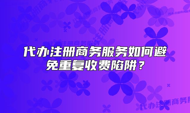 代办注册商务服务如何避免重复收费陷阱?
