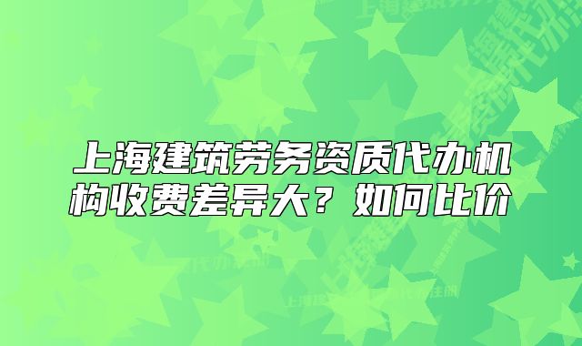 上海建筑劳务资质代办机构收费差异大?如何比价