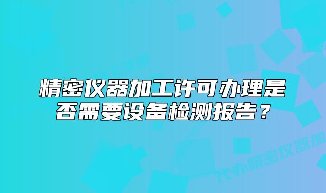精密仪器加工许可办理是否需要设备检测报告?