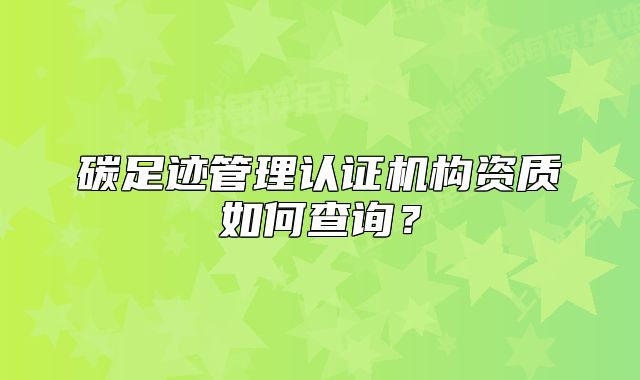 碳足迹管理认证机构资质如何查询?