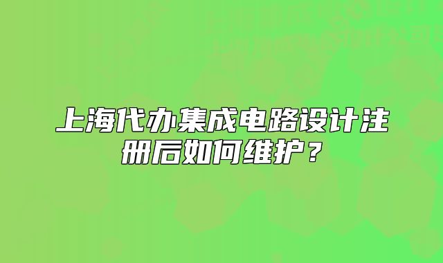 上海代办集成电路设计注册后如何维护?