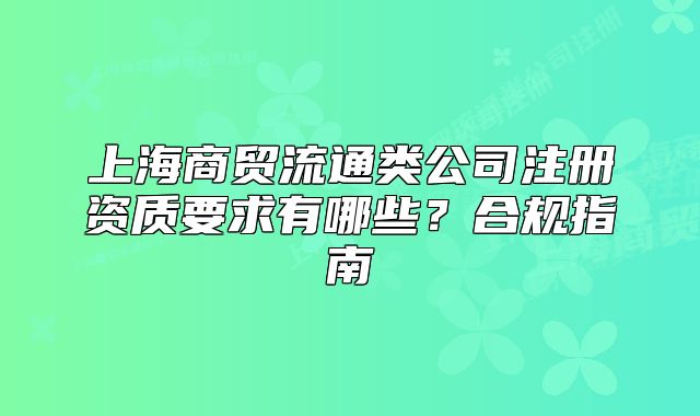 上海商贸流通类公司注册资质要求有哪些?合规指南