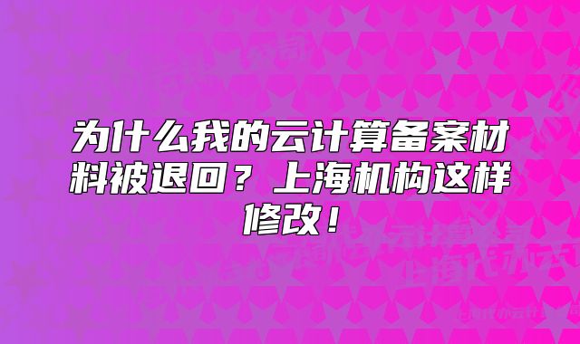 为什么我的云计算备案材料被退回?上海机构这样修改!