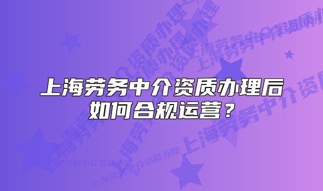 上海劳务中介资质办理后如何合规运营？