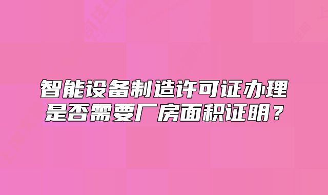 智能设备制造许可证办理是否需要厂房面积证明?