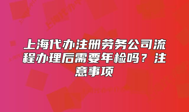 上海代办注册劳务公司流程办理后需要年检吗?注意事项