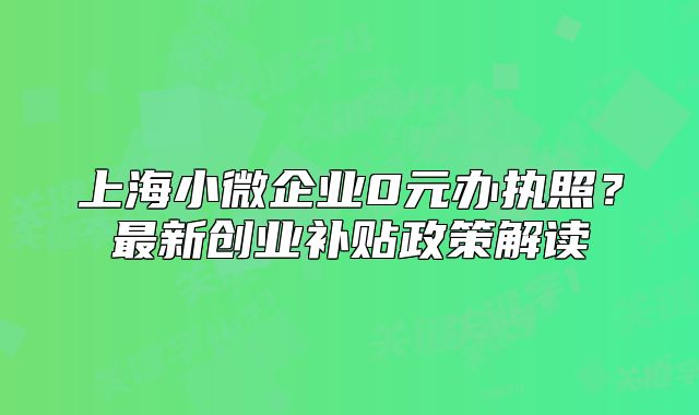 上海小微企业0元办执照？最新创业补贴政策解读