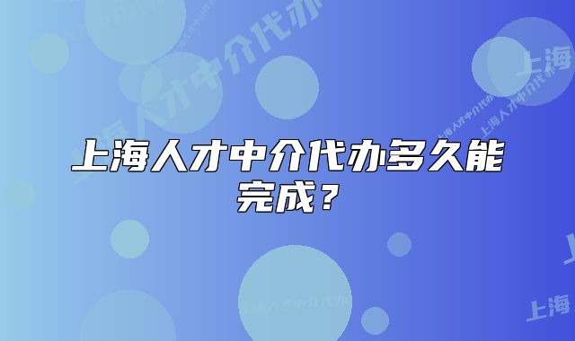 上海人才中介代办多久能完成?