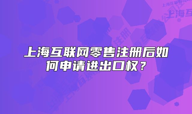 上海互联网零售注册后如何申请进出口权?