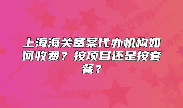 上海海关备案代办机构如何收费?按项目还是按套餐?