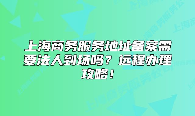 上海商务服务地址备案需要法人到场吗?远程办理攻略!