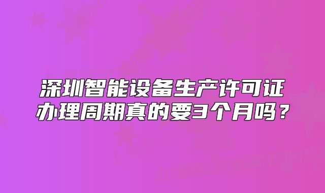 深圳智能设备生产许可证办理周期真的要3个月吗?
