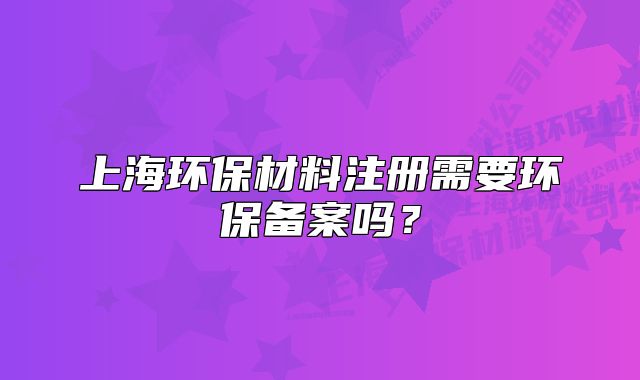上海环保材料注册需要环保备案吗?