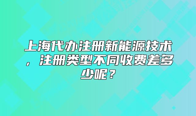 上海代办注册新能源技术,注册类型不同收费差多少呢?