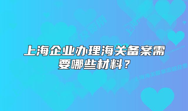 上海企业办理海关备案需要哪些材料?