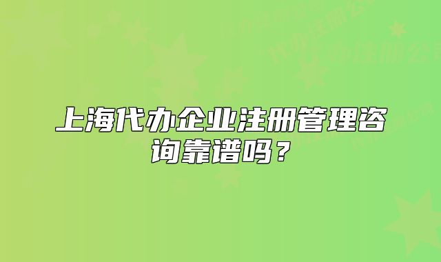 上海代办企业注册管理咨询靠谱吗?