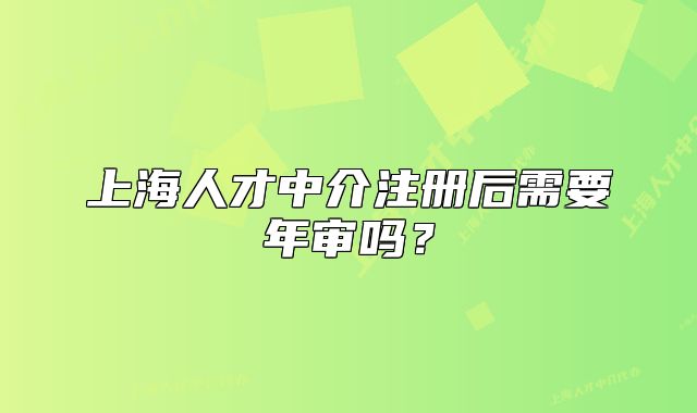 上海人才中介注册后需要年审吗?
