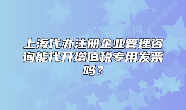 上海代办注册企业管理咨询能代开增值税专用发票吗？