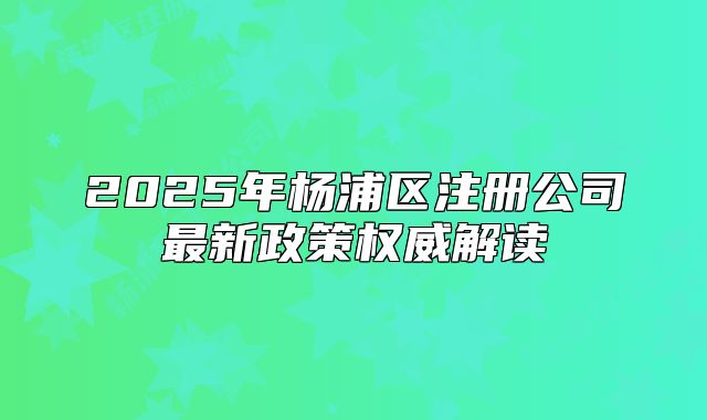 2025年杨浦区注册公司最新政策权威解读