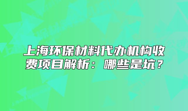 上海环保材料代办机构收费项目解析：哪些是坑？