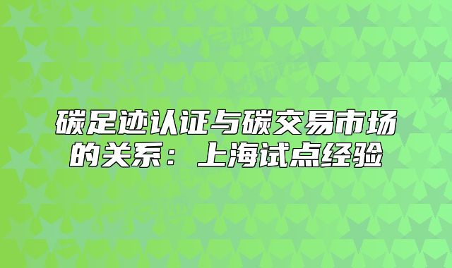 碳足迹认证与碳交易市场的关系:上海试点经验