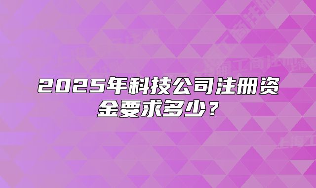 2025年科技公司注册资金要求多少?