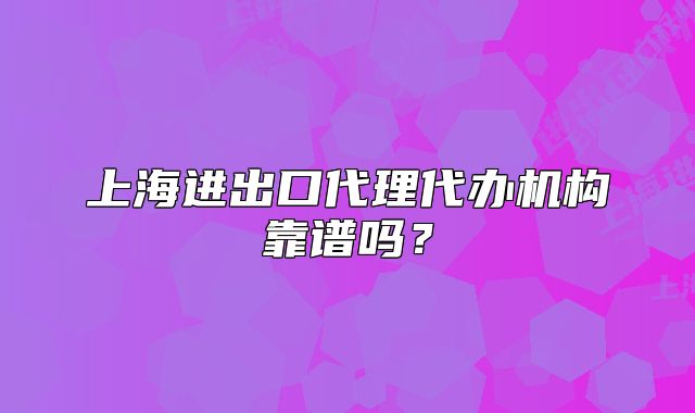 上海进出口代理代办机构靠谱吗?