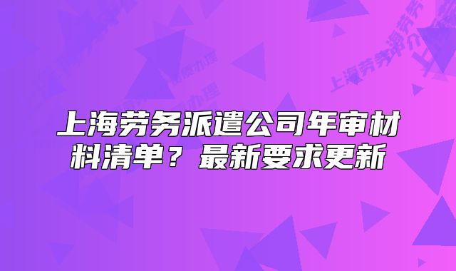 上海劳务派遣公司年审材料清单?最新要求更新