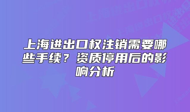 上海进出口权注销需要哪些手续？资质停用后的影响分析