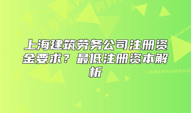 上海建筑劳务公司注册资金要求?最低注册资本解析