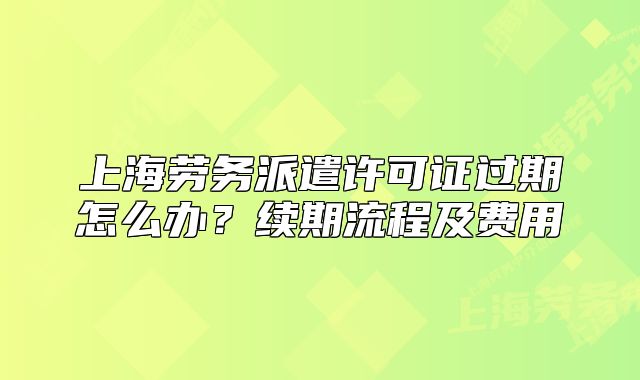 上海劳务派遣许可证过期怎么办?续期流程及费用