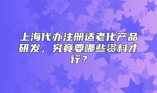 上海代办注册适老化产品研发,究竟要哪些资料才行?