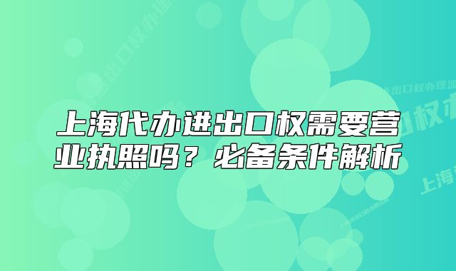 上海代办进出口权需要营业执照吗？必备条件解析