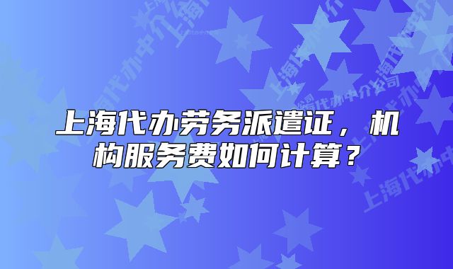 上海代办劳务派遣证，机构服务费如何计算？