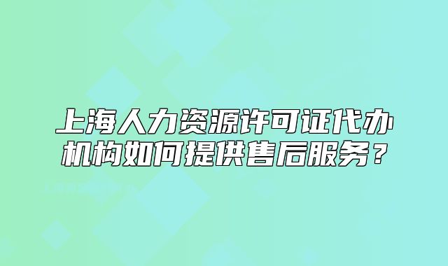 上海人力资源许可证代办机构如何提供售后服务?
