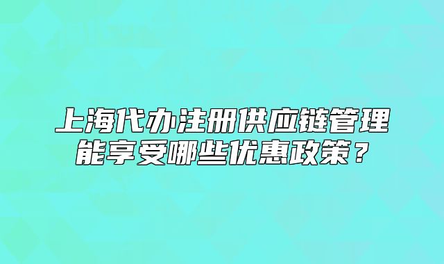 上海代办注册供应链管理能享受哪些优惠政策?