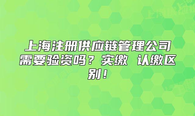 上海注册供应链管理公司需要验资吗?实缴 认缴区别!