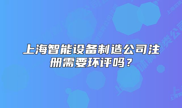 上海智能设备制造公司注册需要环评吗?
