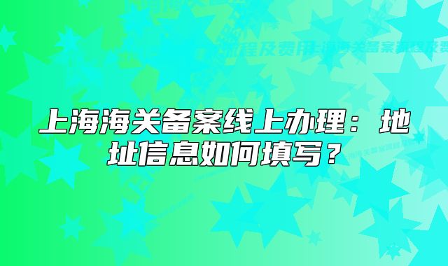 上海海关备案线上办理:地址信息如何填写?