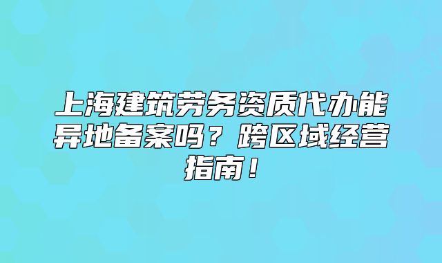 上海建筑劳务资质代办能异地备案吗?跨区域经营指南!