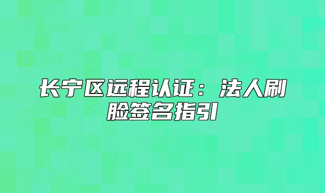 长宁区远程认证:法人刷脸签名指引