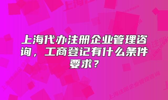 上海代办注册企业管理咨询，工商登记有什么条件要求？