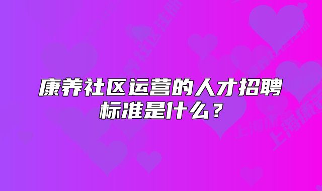 康养社区运营的人才招聘标准是什么?